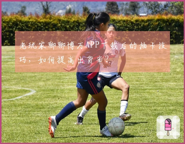 老玩家聊聊博万APP下载后的抽卡技巧，如何提高出货率？