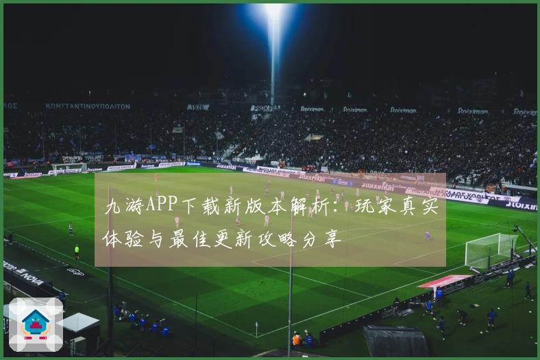 九游APP下载新版本解析：玩家真实体验与最佳更新攻略分享