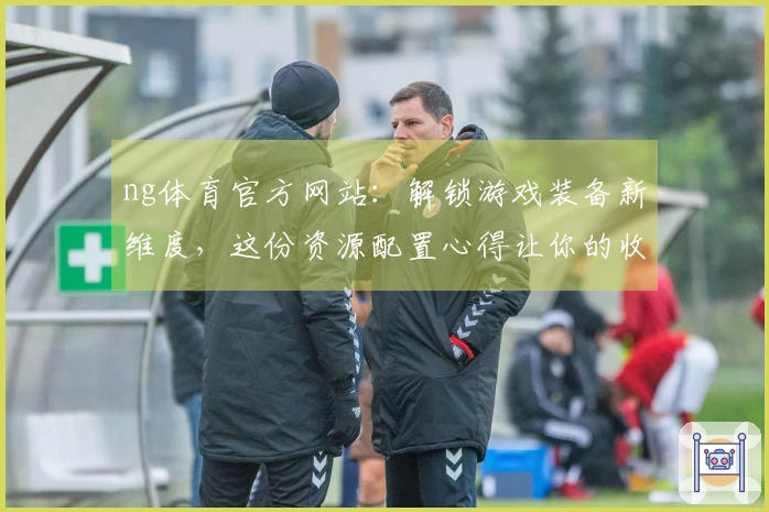 ng体育官方网站：解锁游戏装备新维度，这份资源配置心得让你的收益翻倍