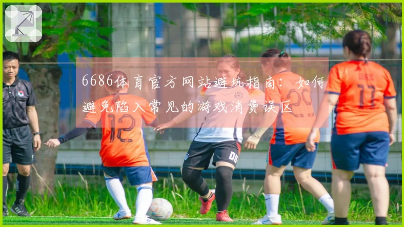 6686体育官方网站避坑指南：如何避免陷入常见的游戏消费误区