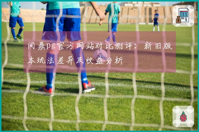 问鼎pg官方网站对比测评：新旧版本玩法差异及收益分析