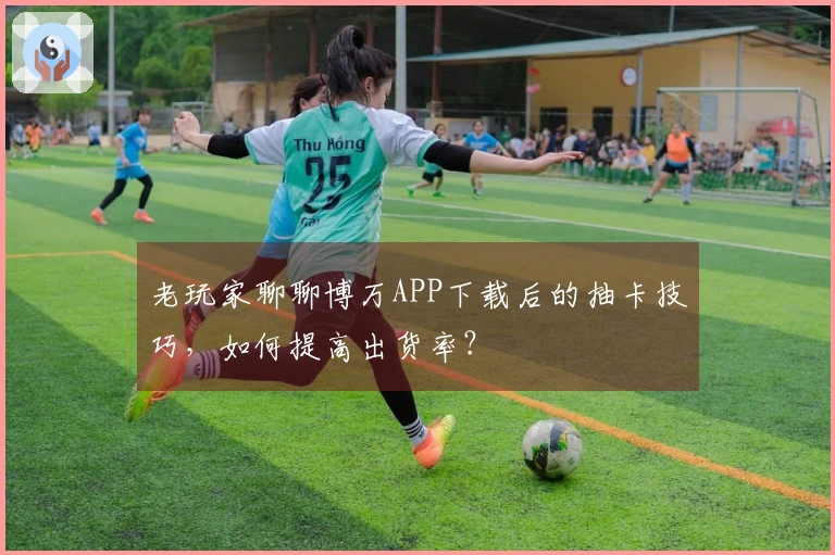 老玩家聊聊博万APP下载后的抽卡技巧，如何提高出货率？