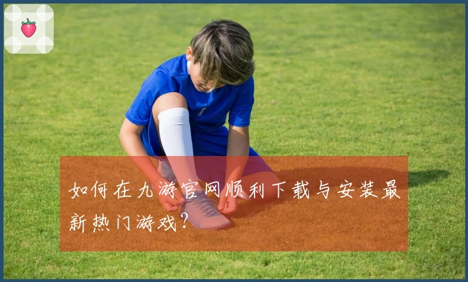 如何在九游官网顺利下载与安装最新热门游戏？