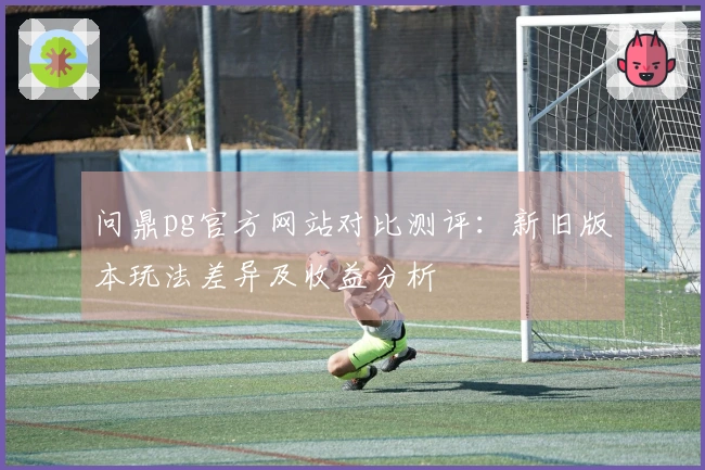 问鼎pg官方网站对比测评:新旧版本玩法差异及收益分析