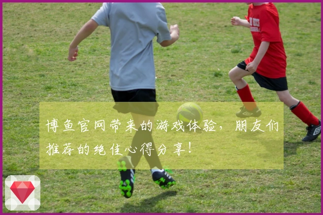 博鱼官网带来的游戏体验，朋友们推荐的绝佳心得分享！