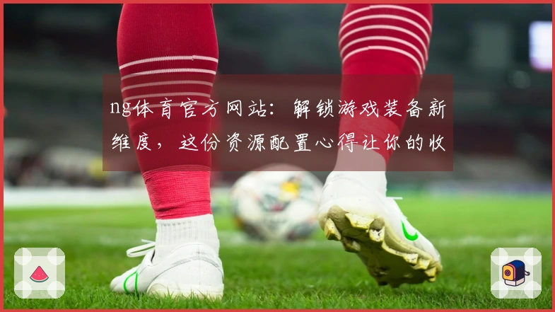 ng体育官方网站：解锁游戏装备新维度，这份资源配置心得让你的收益翻倍